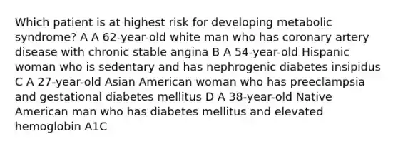 Which patient is at highest risk for developing metabolic syndrome? A A 62-year-old white man who has coronary artery disease with chronic stable angina B A 54-year-old Hispanic woman who is sedentary and has nephrogenic diabetes insipidus C A 27-year-old Asian American woman who has preeclampsia and gestational diabetes mellitus D A 38-year-old Native American man who has diabetes mellitus and elevated hemoglobin A1C