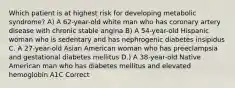 Which patient is at highest risk for developing metabolic syndrome? A) A 62-year-old white man who has coronary artery disease with chronic stable angina B) A 54-year-old Hispanic woman who is sedentary and has nephrogenic diabetes insipidus C. A 27-year-old Asian American woman who has preeclampsia and gestational diabetes mellitus D.) A 38-year-old Native American man who has diabetes mellitus and elevated hemoglobin A1C Correct