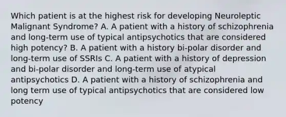 Which patient is at the highest risk for developing Neuroleptic Malignant Syndrome? A. A patient with a history of schizophrenia and long-term use of typical antipsychotics that are considered high potency? B. A patient with a history bi-polar disorder and long-term use of SSRIs C. A patient with a history of depression and bi-polar disorder and long-term use of atypical antipsychotics D. A patient with a history of schizophrenia and long term use of typical antipsychotics that are considered low potency