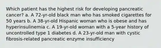 Which patient has the highest risk for developing pancreatic cancer? a. A 72-yr-old black man who has smoked cigarettes for 50 years b. A 38-yr-old Hispanic woman who is obese and has hyperinsulinemia c. A 19-yr-old woman with a 5-year history of uncontrolled type 1 diabetes d. A 23-yr-old man with cystic fibrosis-related pancreatic enzyme insufficiency