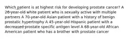 Which patient is at highest risk for developing prostate cancer? A 26-year-old white patient who is sexually active with multiple partners A 70-year-old Asian patient with a history of benign prostatic hypertrophy A 45-year-old Hispanic patient with a decreased prostate specific antigen level A 68-year-old African American patient who has a brother with prostate cancer