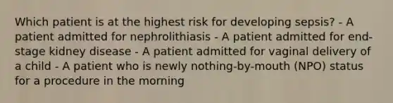 Which patient is at the highest risk for developing sepsis? - A patient admitted for nephrolithiasis - A patient admitted for end-stage kidney disease - A patient admitted for vaginal delivery of a child - A patient who is newly nothing-by-mouth (NPO) status for a procedure in the morning