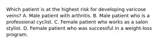 Which patient is at the highest risk for developing varicose veins? A. Male patient with arthritis. B. Male patient who is a professional cyclist. C. Female patient who works as a salon stylist. D. Female patient who was successful in a weight-loss program.