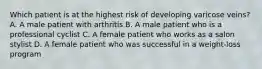 Which patient is at the highest risk of developing varicose veins? A. A male patient with arthritis B. A male patient who is a professional cyclist C. A female patient who works as a salon stylist D. A female patient who was successful in a weight-loss program