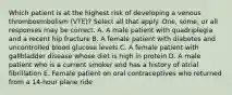 Which patient is at the highest risk of developing a venous thromboembolism (VTE)? Select all that apply. One, some, or all responses may be correct. A. A male patient with quadriplegia and a recent hip fracture B. A female patient with diabetes and uncontrolled blood glucose levels C. A female patient with gallbladder disease whose diet is high in protein D. A male patient who is a current smoker and has a history of atrial fibrillation E. Female patient on oral contraceptives who returned from a 14-hour plane ride