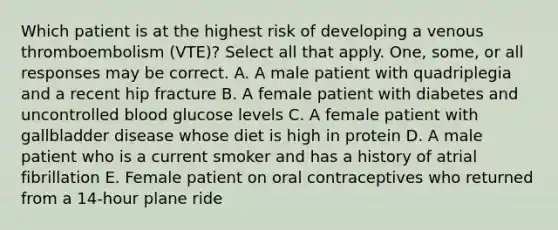 Which patient is at the highest risk of developing a venous thromboembolism (VTE)? Select all that apply. One, some, or all responses may be correct. A. A male patient with quadriplegia and a recent hip fracture B. A female patient with diabetes and uncontrolled blood glucose levels C. A female patient with gallbladder disease whose diet is high in protein D. A male patient who is a current smoker and has a history of atrial fibrillation E. Female patient on oral contraceptives who returned from a 14-hour plane ride