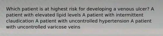 Which patient is at highest risk for developing a venous ulcer? A patient with elevated lipid levels A patient with intermittent claudication A patient with uncontrolled hypertension A patient with uncontrolled varicose veins