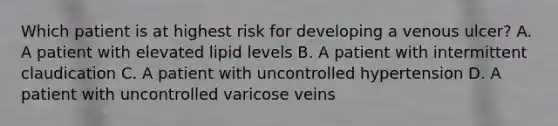 Which patient is at highest risk for developing a venous ulcer? A. A patient with elevated lipid levels B. A patient with intermittent claudication C. A patient with uncontrolled hypertension D. A patient with uncontrolled varicose veins