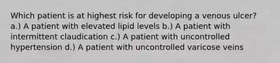 Which patient is at highest risk for developing a venous ulcer? a.) A patient with elevated lipid levels b.) A patient with intermittent claudication c.) A patient with uncontrolled hypertension d.) A patient with uncontrolled varicose veins