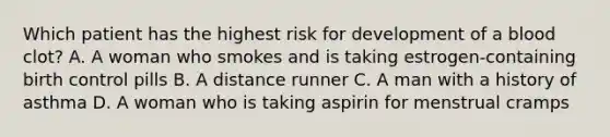 Which patient has the highest risk for development of a blood clot? A. A woman who smokes and is taking estrogen-containing birth control pills B. A distance runner C. A man with a history of asthma D. A woman who is taking aspirin for menstrual cramps