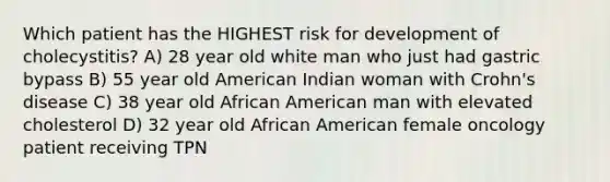 Which patient has the HIGHEST risk for development of cholecystitis? A) 28 year old white man who just had gastric bypass B) 55 year old American Indian woman with Crohn's disease C) 38 year old African American man with elevated cholesterol D) 32 year old African American female oncology patient receiving TPN