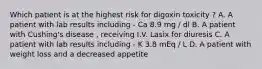 Which patient is at the highest risk for digoxin toxicity ? A. A patient with lab results including - Ca 8.9 mg / dl B. A patient with Cushing's disease , receiving I.V. Lasix for diuresis C. A patient with lab results including - K 3.8 mEq / L D. A patient with weight loss and a decreased appetite