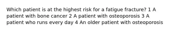 Which patient is at the highest risk for a fatigue fracture? 1 A patient with bone cancer 2 A patient with osteoporosis 3 A patient who runs every day 4 An older patient with osteoporosis