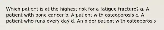 Which patient is at the highest risk for a fatigue fracture? a. A patient with bone cancer b. A patient with osteoporosis c. A patient who runs every day d. An older patient with osteoporosis