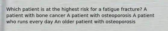 Which patient is at the highest risk for a fatigue fracture? A patient with bone cancer A patient with osteoporosis A patient who runs every day An older patient with osteoporosis