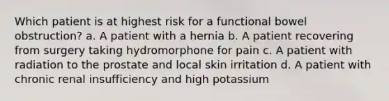 Which patient is at highest risk for a functional bowel obstruction? a. A patient with a hernia b. A patient recovering from surgery taking hydromorphone for pain c. A patient with radiation to the prostate and local skin irritation d. A patient with chronic renal insufficiency and high potassium