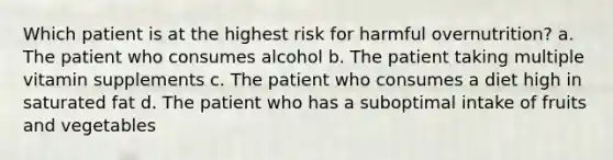 Which patient is at the highest risk for harmful overnutrition? a. The patient who consumes alcohol b. The patient taking multiple vitamin supplements c. The patient who consumes a diet high in saturated fat d. The patient who has a suboptimal intake of fruits and vegetables