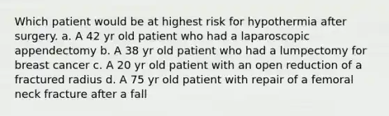 Which patient would be at highest risk for hypothermia after surgery. a. A 42 yr old patient who had a laparoscopic appendectomy b. A 38 yr old patient who had a lumpectomy for breast cancer c. A 20 yr old patient with an open reduction of a fractured radius d. A 75 yr old patient with repair of a femoral neck fracture after a fall