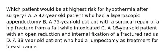 Which patient would be at highest risk for hypothermia after surgery? A. A 42-year-old patient who had a laparoscopic appendectomy B. A 75-year-old patient with a surgical repair of a hip fracture from a fall while intoxicated C. A 16-year-old patient with an open reduction and internal fixation of a fractured radius D. A 38-year-old patient who had a lumpectomy as treatment for breast cancer