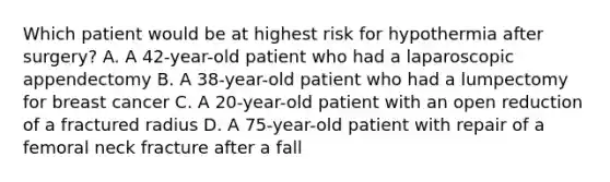 Which patient would be at highest risk for hypothermia after surgery? A. A 42-year-old patient who had a laparoscopic appendectomy B. A 38-year-old patient who had a lumpectomy for breast cancer C. A 20-year-old patient with an open reduction of a fractured radius D. A 75-year-old patient with repair of a femoral neck fracture after a fall