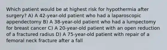 Which patient would be at highest risk for hypothermia after surgery? A) A 42-year-old patient who had a laparoscopic appendectomy B) A 38-year-old patient who had a lumpectomy for breast cancer C) A 20-year-old patient with an open reduction of a fractured radius D) A 75-year-old patient with repair of a femoral neck fracture after a fall