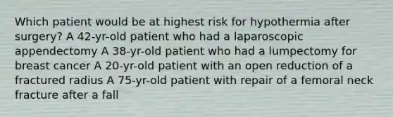 Which patient would be at highest risk for hypothermia after surgery? A 42-yr-old patient who had a laparoscopic appendectomy A 38-yr-old patient who had a lumpectomy for breast cancer A 20-yr-old patient with an open reduction of a fractured radius A 75-yr-old patient with repair of a femoral neck fracture after a fall