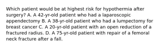 Which patient would be at highest risk for hypothermia after surgery? A. A 42-yr-old patient who had a laparoscopic appendectomy B. A 38-yr-old patient who had a lumpectomy for breast cancer C. A 20-yr-old patient with an open reduction of a fractured radius. D. A 75-yr-old patient with repair of a femoral neck fracture after a fall.