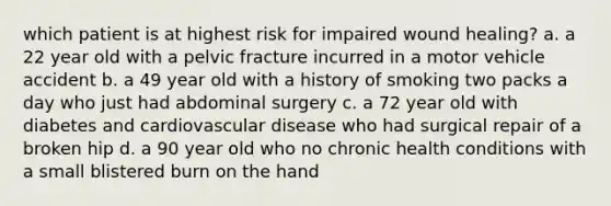 which patient is at highest risk for impaired wound healing? a. a 22 year old with a pelvic fracture incurred in a motor vehicle accident b. a 49 year old with a history of smoking two packs a day who just had abdominal surgery c. a 72 year old with diabetes and cardiovascular disease who had surgical repair of a broken hip d. a 90 year old who no chronic health conditions with a small blistered burn on the hand