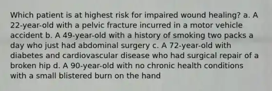 Which patient is at highest risk for impaired wound healing? a. A 22-year-old with a pelvic fracture incurred in a motor vehicle accident b. A 49-year-old with a history of smoking two packs a day who just had abdominal surgery c. A 72-year-old with diabetes and cardiovascular disease who had surgical repair of a broken hip d. A 90-year-old with no chronic health conditions with a small blistered burn on the hand