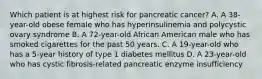 Which patient is at highest risk for pancreatic cancer? A. A 38-year-old obese female who has hyperinsulinemia and polycystic ovary syndrome B. A 72-year-old African American male who has smoked cigarettes for the past 50 years. C. A 19-year-old who has a 5-year history of type 1 diabetes mellitus D. A 23-year-old who has cystic fibrosis-related pancreatic enzyme insufficiency