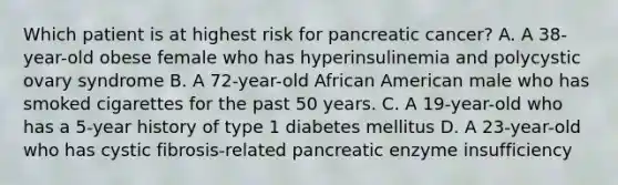 Which patient is at highest risk for pancreatic cancer? A. A 38-year-old obese female who has hyperinsulinemia and polycystic ovary syndrome B. A 72-year-old African American male who has smoked cigarettes for the past 50 years. C. A 19-year-old who has a 5-year history of type 1 diabetes mellitus D. A 23-year-old who has cystic fibrosis-related pancreatic enzyme insufficiency