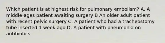 ​​Which patient is at highest risk for pulmonary embolism? A. A middle-ages patient awaiting surgery B An older adult patient with recent pelvic surgery C. A patient who had a tracheostomy tube inserted 1 week ago D. A patient with pneumonia on antibiotics