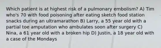 Which patient is at highest risk of a pulmonary embolism? A) Tim who's 70 with food poisoning after eating sketch food station snacks during an ultramarathon B) Larry, a 55 year old with a partial toe amputation who ambulates soon after surgery C) Nina, a 61 year old with a broken hip D) Justin, a 18 year old with a case of the Mondays