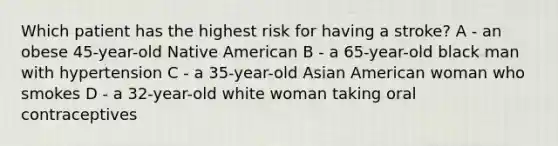 Which patient has the highest risk for having a stroke? A - an obese 45-year-old Native American B - a 65-year-old black man with hypertension C - a 35-year-old Asian American woman who smokes D - a 32-year-old white woman taking oral contraceptives