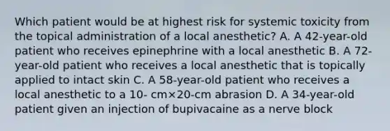 Which patient would be at highest risk for systemic toxicity from the topical administration of a local anesthetic? A. A 42-year-old patient who receives epinephrine with a local anesthetic B. A 72-year-old patient who receives a local anesthetic that is topically applied to intact skin C. A 58-year-old patient who receives a local anesthetic to a 10- cm×20-cm abrasion D. A 34-year-old patient given an injection of bupivacaine as a nerve block