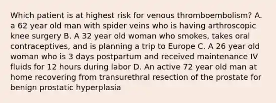 Which patient is at highest risk for venous thromboembolism? A. a 62 year old man with spider veins who is having arthroscopic knee surgery B. A 32 year old woman who smokes, takes oral contraceptives, and is planning a trip to Europe C. A 26 year old woman who is 3 days postpartum and received maintenance IV fluids for 12 hours during labor D. An active 72 year old man at home recovering from transurethral resection of the prostate for benign prostatic hyperplasia