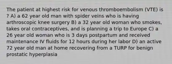 The patient at highest risk for venous thromboembolism (VTE) is ? A) a 62 year old man with spider veins who is having arthroscopic knee surgery B) a 32 year old woman who smokes, takes oral contraceptives, and is planning a trip to Europe C) a 26 year old woman who is 3 days postpartum and received maintenance IV fluids for 12 hours during her labor D) an active 72 year old man at home recovering from a TURP for benign prostatic hyperplasia