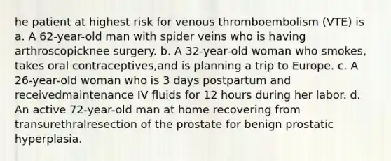 he patient at highest risk for venous thromboembolism (VTE) is a. A 62-year-old man with spider veins who is having arthroscopicknee surgery. b. A 32-year-old woman who smokes, takes oral contraceptives,and is planning a trip to Europe. c. A 26-year-old woman who is 3 days postpartum and receivedmaintenance IV fluids for 12 hours during her labor. d. An active 72-year-old man at home recovering from transurethralresection of the prostate for benign prostatic hyperplasia.