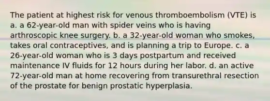 The patient at highest risk for venous thromboembolism (VTE) is a. a 62-year-old man with spider veins who is having arthroscopic knee surgery. b. a 32-year-old woman who smokes, takes oral contraceptives, and is planning a trip to Europe. c. a 26-year-old woman who is 3 days postpartum and received maintenance IV fluids for 12 hours during her labor. d. an active 72-year-old man at home recovering from transurethral resection of the prostate for benign prostatic hyperplasia.