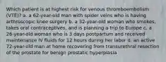 Which patient is at highest risk for venous thromboembolism (VTE)? a. a 62-year-old man with spider veins who is having arthroscopic knee surgery b. a 32-year-old woman who smokes, takes oral contraceptives, and is planning a trip to Europe c. a 26-year-old woman who is 3 days postpartum and received maintenance IV fluids for 12 hours during her labor d. an active 72-year-old man at home recovering from transurethral resection of the prostate for benign prostatic hyperplasia