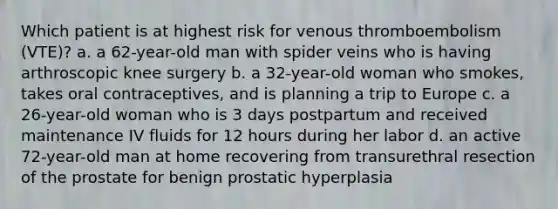 Which patient is at highest risk for venous thromboembolism (VTE)? a. a 62-year-old man with spider veins who is having arthroscopic knee surgery b. a 32-year-old woman who smokes, takes oral contraceptives, and is planning a trip to Europe c. a 26-year-old woman who is 3 days postpartum and received maintenance IV fluids for 12 hours during her labor d. an active 72-year-old man at home recovering from transurethral resection of the prostate for benign prostatic hyperplasia