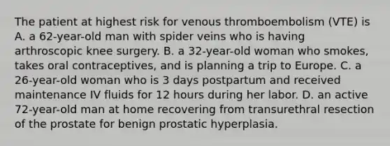 The patient at highest risk for venous thromboembolism (VTE) is A. a 62-year-old man with spider veins who is having arthroscopic knee surgery. B. a 32-year-old woman who smokes, takes oral contraceptives, and is planning a trip to Europe. C. a 26-year-old woman who is 3 days postpartum and received maintenance IV fluids for 12 hours during her labor. D. an active 72-year-old man at home recovering from transurethral resection of the prostate for benign prostatic hyperplasia.