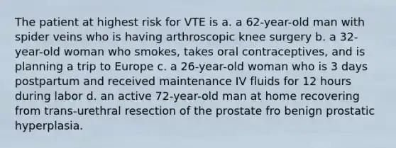 The patient at highest risk for VTE is a. a 62-year-old man with spider veins who is having arthroscopic knee surgery b. a 32-year-old woman who smokes, takes oral contraceptives, and is planning a trip to Europe c. a 26-year-old woman who is 3 days postpartum and received maintenance IV fluids for 12 hours during labor d. an active 72-year-old man at home recovering from trans-urethral resection of the prostate fro benign prostatic hyperplasia.