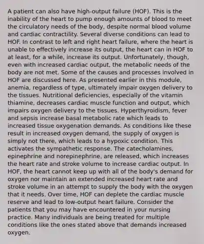 A patient can also have high-output failure (HOF). This is the inability of the heart to pump enough amounts of blood to meet the circulatory needs of the body, despite normal blood volume and cardiac contractility. Several diverse conditions can lead to HOF. In contrast to left and right heart failure, where the heart is unable to effectively increase its output, the heart can in HOF to at least, for a while, increase its output. Unfortunately, though, even with increased cardiac output, the metabolic needs of the body are not met. Some of the causes and processes involved in HOF are discussed here. As presented earlier in this module, anemia, regardless of type, ultimately impair oxygen delivery to the tissues. Nutritional deficiencies, especially of the vitamin thiamine, decreases cardiac muscle function and output, which impairs oxygen delivery to the tissues. Hyperthyroidism, fever and sepsis increase basal metabolic rate which leads to increased tissue oxygenation demands. As conditions like these result in increased oxygen demand, the supply of oxygen is simply not there, which leads to a hypoxic condition. This activates the sympathetic response. The catecholamines, epinephrine and norepinephrine, are released, which increases the heart rate and stroke volume to increase cardiac output. In HOF, the heart cannot keep up with all of the body's demand for oxygen nor maintain an extended increased heart rate and stroke volume in an attempt to supply the body with the oxygen that it needs. Over time, HOF can deplete the cardiac muscle reserve and lead to low-output heart failure. Consider the patients that you may have encountered in your nursing practice. Many individuals are being treated for multiple conditions like the ones stated above that demands increased oxygen.