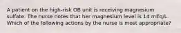 A patient on the high-risk OB unit is receiving magnesium sulfate. The nurse notes that her magnesium level is 14 mEq/L. Which of the following actions by the nurse is most appropriate?