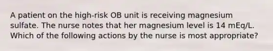 A patient on the high-risk OB unit is receiving magnesium sulfate. The nurse notes that her magnesium level is 14 mEq/L. Which of the following actions by the nurse is most appropriate?