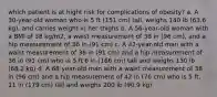 which patient is at hight risk for complications of obesity? a. A 30-year-old woman who is 5 ft (151 cm) tall, weighs 140 lb (63.6 kg), and carries weight in her thighs b. A 56-year-old woman with a BMI of 38 kg/m2, a waist measurement of 38 in (96 cm), and a hip measurement of 36 in (91 cm) c. A 42-year-old man with a waist measurement of 36 in (91 cm) and a hip measurement of 36 in (91 cm) who is 5 ft 6 in (166 cm) tall and weighs 150 lb (68.2 kg) d. A 68-year-old man with a waist measurement of 38 in (96 cm) and a hip measurement of 42 in (76 cm) who is 5 ft, 11 in (179 cm) tall and weighs 200 lb (90.9 kg)