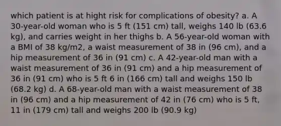 which patient is at hight risk for complications of obesity? a. A 30-year-old woman who is 5 ft (151 cm) tall, weighs 140 lb (63.6 kg), and carries weight in her thighs b. A 56-year-old woman with a BMI of 38 kg/m2, a waist measurement of 38 in (96 cm), and a hip measurement of 36 in (91 cm) c. A 42-year-old man with a waist measurement of 36 in (91 cm) and a hip measurement of 36 in (91 cm) who is 5 ft 6 in (166 cm) tall and weighs 150 lb (68.2 kg) d. A 68-year-old man with a waist measurement of 38 in (96 cm) and a hip measurement of 42 in (76 cm) who is 5 ft, 11 in (179 cm) tall and weighs 200 lb (90.9 kg)