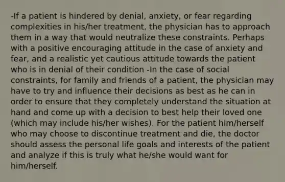 -If a patient is hindered by denial, anxiety, or fear regarding complexities in his/her treatment, the physician has to approach them in a way that would neutralize these constraints. Perhaps with a positive encouraging attitude in the case of anxiety and fear, and a realistic yet cautious attitude towards the patient who is in denial of their condition -In the case of social constraints, for family and friends of a patient, the physician may have to try and influence their decisions as best as he can in order to ensure that they completely understand the situation at hand and come up with a decision to best help their loved one (which may include his/her wishes). For the patient him/herself who may choose to discontinue treatment and die, the doctor should assess the personal life goals and interests of the patient and analyze if this is truly what he/she would want for him/herself.