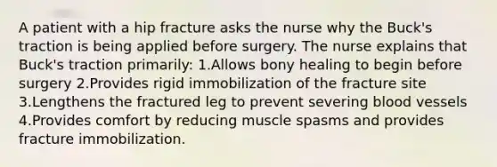 A patient with a hip fracture asks the nurse why the Buck's traction is being applied before surgery. The nurse explains that Buck's traction primarily: 1.Allows bony healing to begin before surgery 2.Provides rigid immobilization of the fracture site 3.Lengthens the fractured leg to prevent severing blood vessels 4.Provides comfort by reducing muscle spasms and provides fracture immobilization.